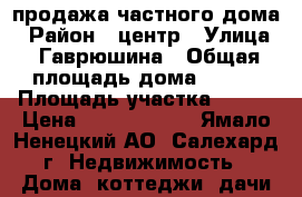 продажа частного дома › Район ­ центр › Улица ­ Гаврюшина › Общая площадь дома ­ 180 › Площадь участка ­ 700 › Цена ­ 10 000 000 - Ямало-Ненецкий АО, Салехард г. Недвижимость » Дома, коттеджи, дачи продажа   